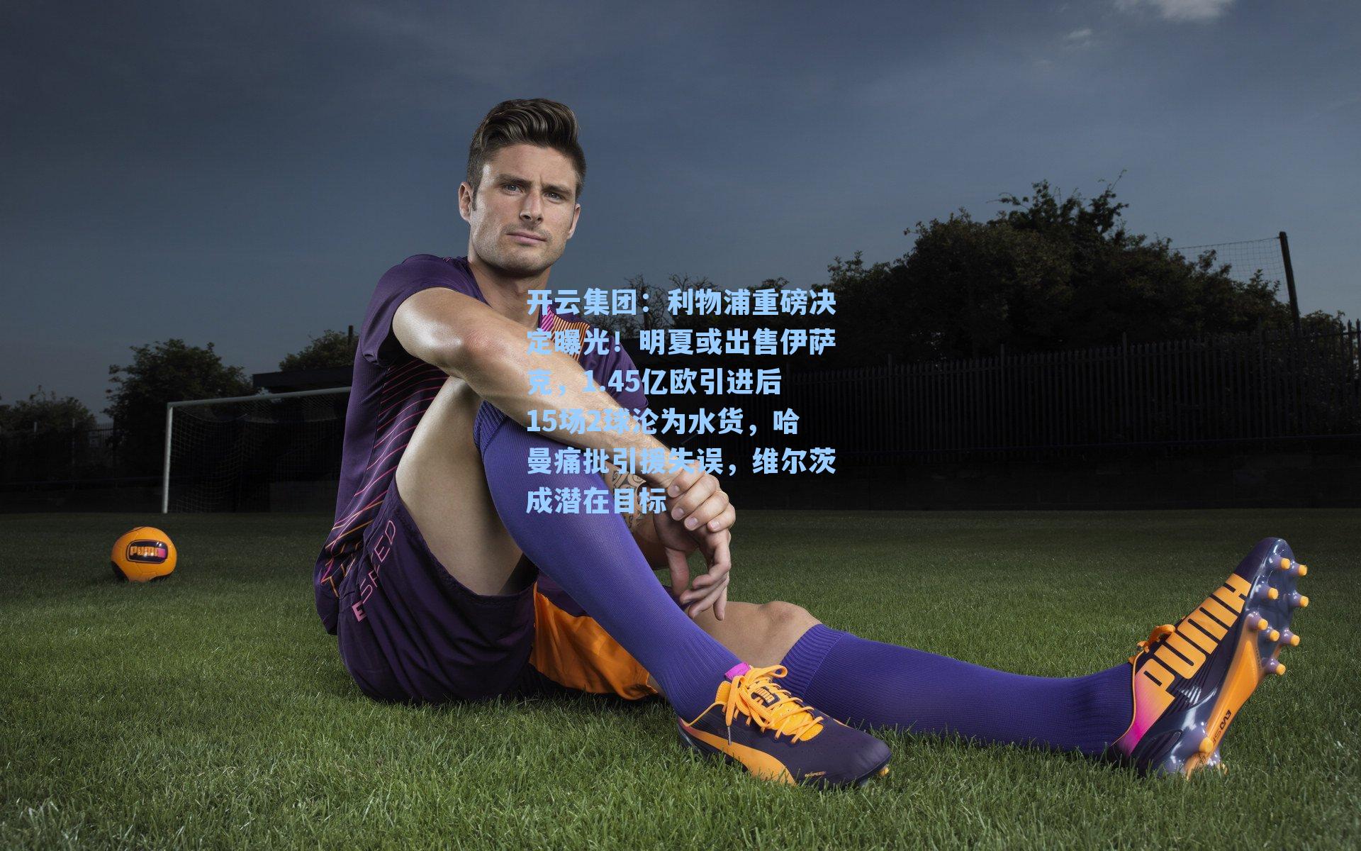 开云集团：利物浦重磅决定曝光！明夏或出售伊萨克，1.45亿欧引进后15场2球沦为水货，哈曼痛批引援失误，维尔茨成潜在目标