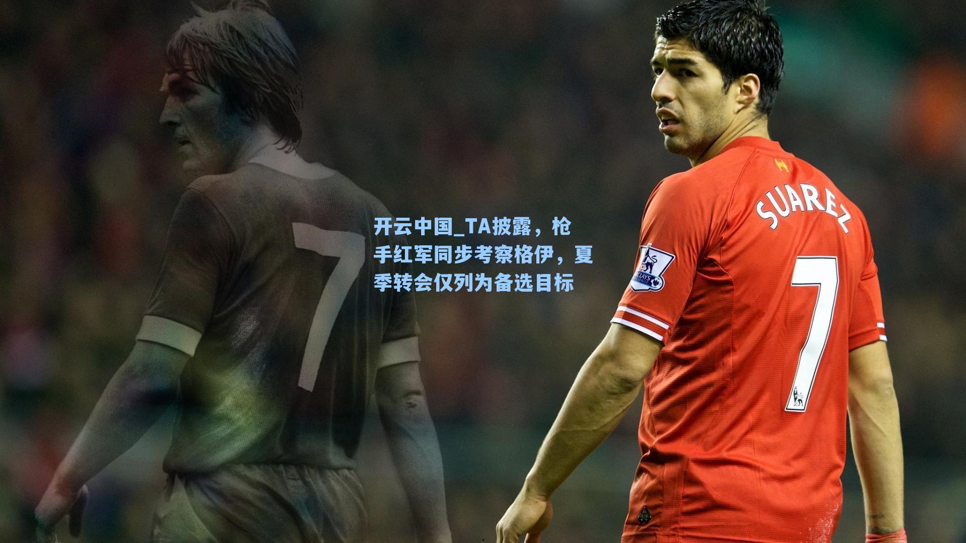开云中国_TA披露，枪手红军同步考察格伊，夏季转会仅列为备选目标