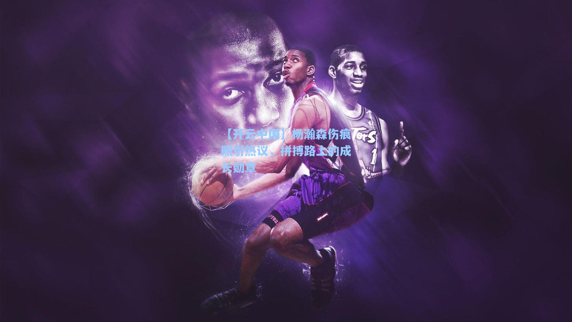 【开云中国】杨瀚森伤痕照引热议，拼搏路上的成长勋章