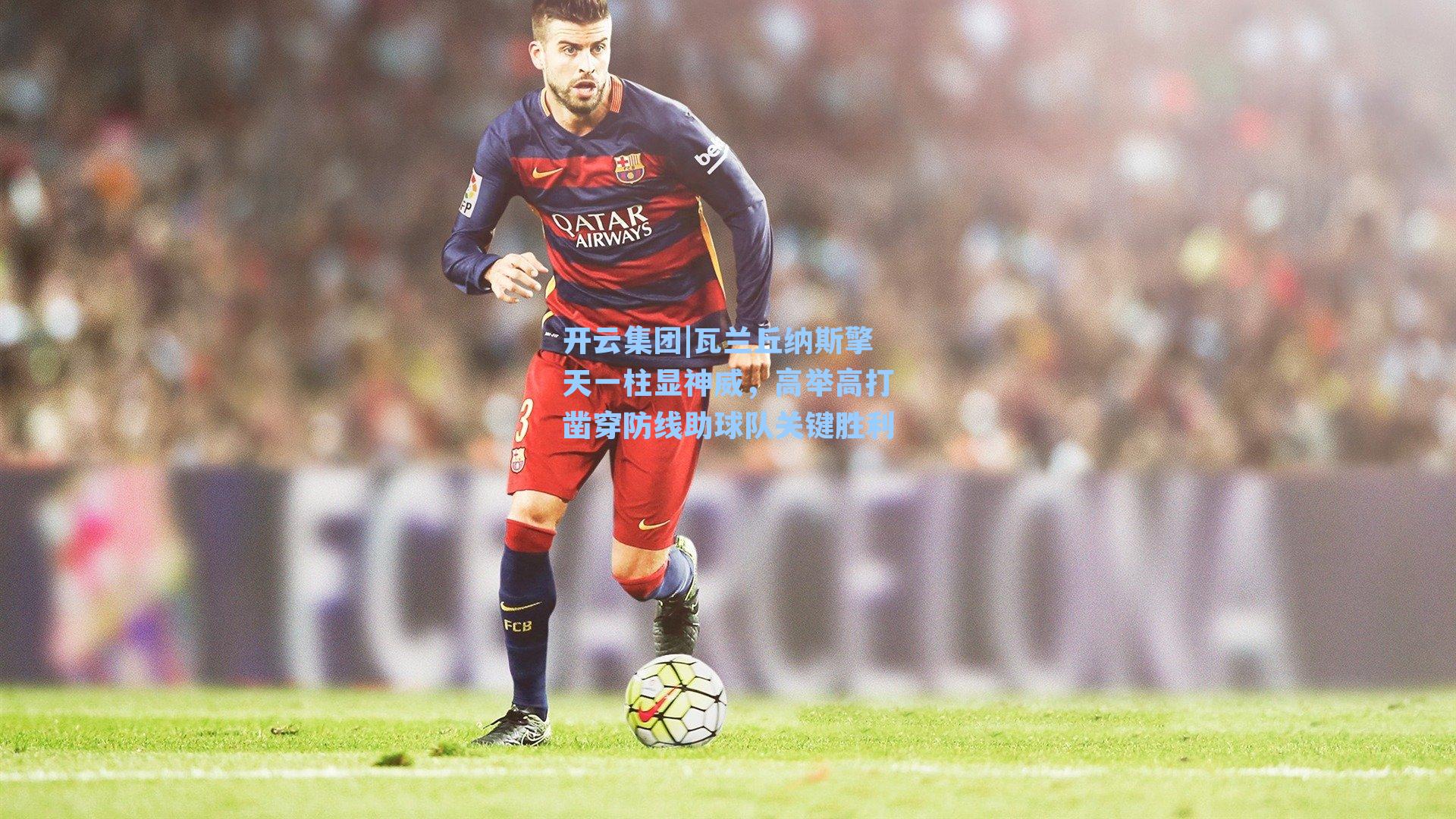 开云集团|瓦兰丘纳斯擎天一柱显神威，高举高打凿穿防线助球队关键胜利